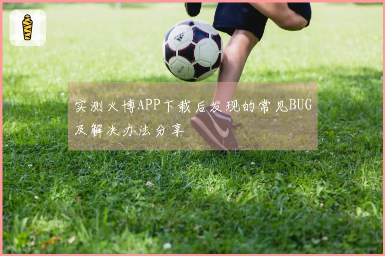 实测火博APP下载后发现的常见BUG及解决办法分享