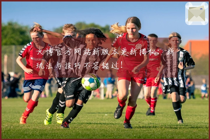 火博官方网站新版本更新揭秘：新玩法与技巧不容错过！