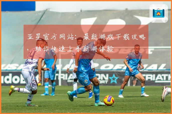 亚星官方网站：最新游戏下载攻略，助你快速上手新游体验