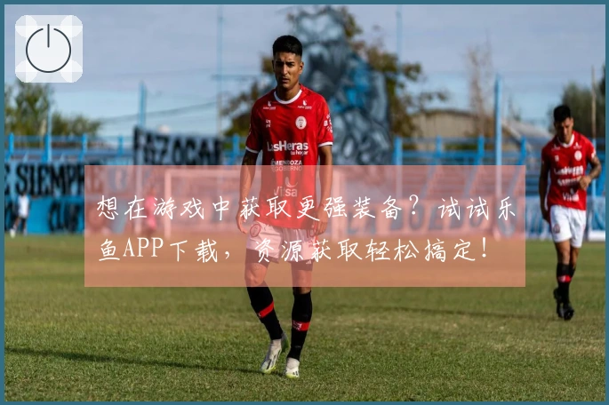 想在游戏中获取更强装备？试试乐鱼APP下载，资源获取轻松搞定！