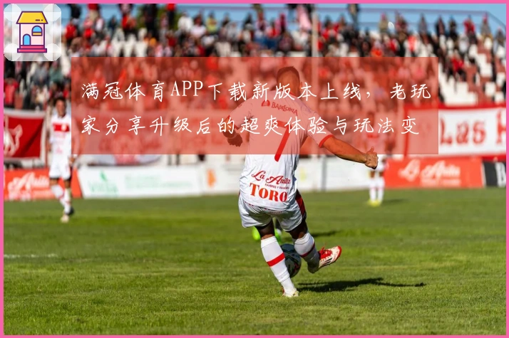 满冠体育APP下载新版本上线，老玩家分享升级后的超爽体验与玩法变革！