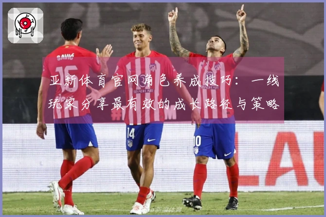 亚新体育官网角色养成技巧：一线玩家分享最有效的成长路径与策略